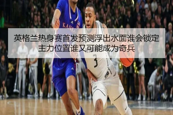 英格兰热身赛首发预测浮出水面谁会锁定主力位置谁又可能成为奇兵